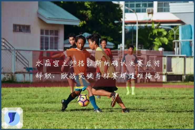 水晶宫主帅格拉斯纳确认决赛后将辞职,欧战突破与杯赛辉煌难掩离别之痛