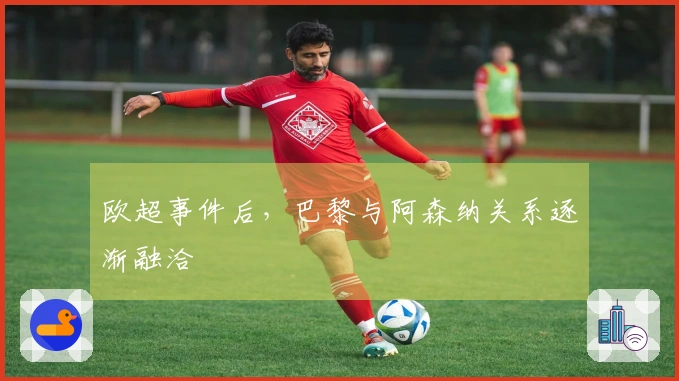 欧超事件后,巴黎与阿森纳关系逐渐融洽
