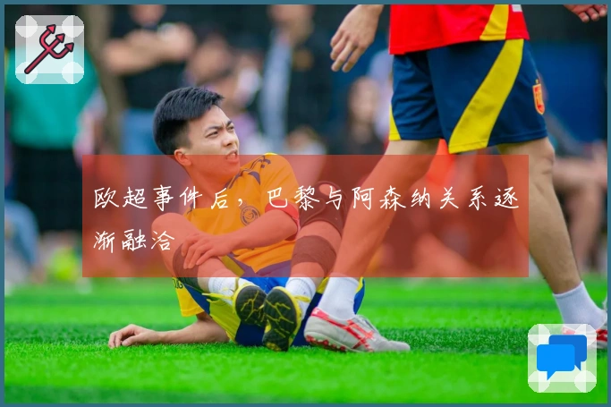 欧超事件后，巴黎与阿森纳关系逐渐融洽