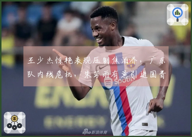 王少杰惊艳表现压制焦泊乔,广东队内线危机,朱芳雨有意引进国青中锋!