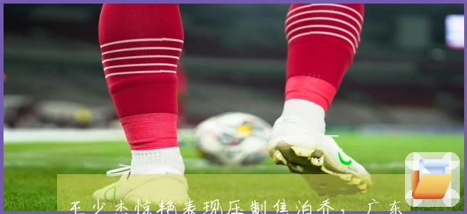 王少杰惊艳表现压制焦泊乔，广东队内线危机，朱芳雨有意引进国青中锋！